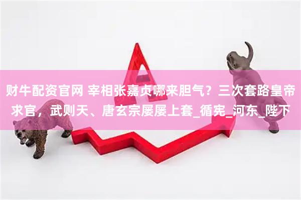 财牛配资官网 宰相张嘉贞哪来胆气？三次套路皇帝求官，武则天、唐玄宗屡屡上套_循宪_河东_陛下