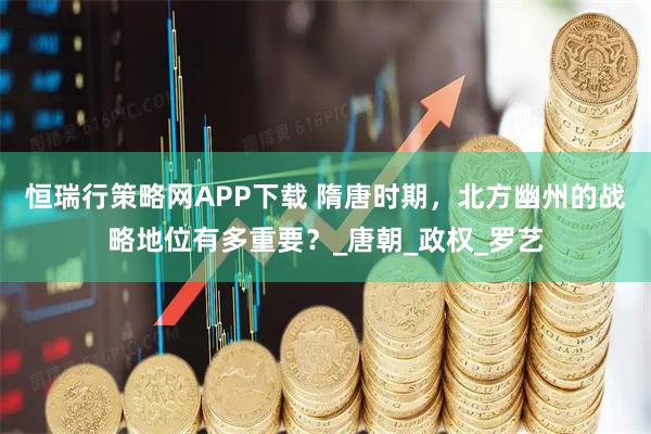 恒瑞行策略网APP下载 隋唐时期，北方幽州的战略地位有多重要？_唐朝_政权_罗艺