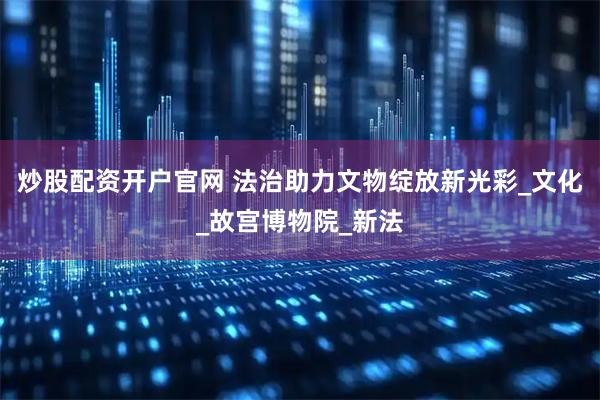 炒股配资开户官网 法治助力文物绽放新光彩_文化_故宫博物院_新法