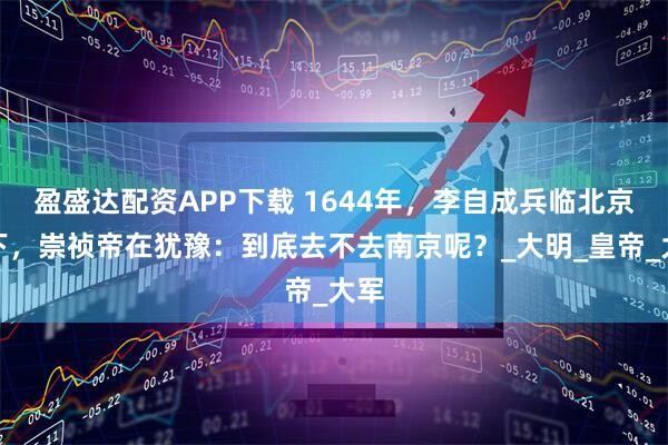 盈盛达配资APP下载 1644年，李自成兵临北京城下，崇祯帝在犹豫：到底去不去南京呢？_大明_皇帝_大军