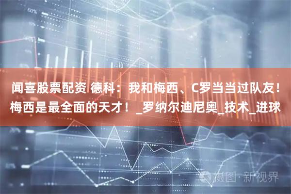 闻喜股票配资 德科：我和梅西、C罗当当过队友！梅西是最全面的天才！_罗纳尔迪尼奥_技术_进球