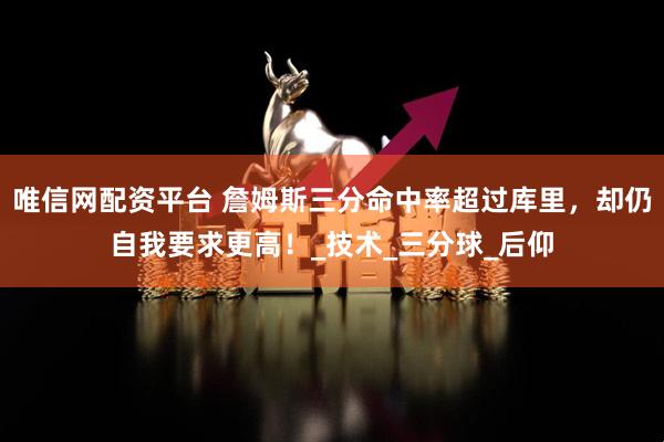 唯信网配资平台 詹姆斯三分命中率超过库里，却仍自我要求更高！_技术_三分球_后仰
