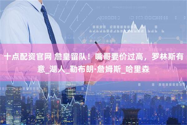 十点配资官网 詹皇留队！嘴哥要价过高，罗林斯有意_湖人_勒布朗·詹姆斯_哈里森