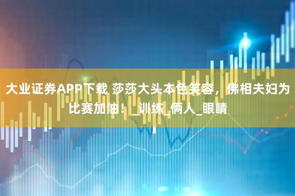 大业证券APP下载 莎莎大头本色笑容，佛相夫妇为比赛加油！_训练_俩人_眼睛