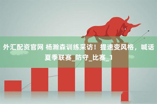 外汇配资官网 杨瀚森训练采访！提速变风格，喊话夏季联赛_防守_比赛_1