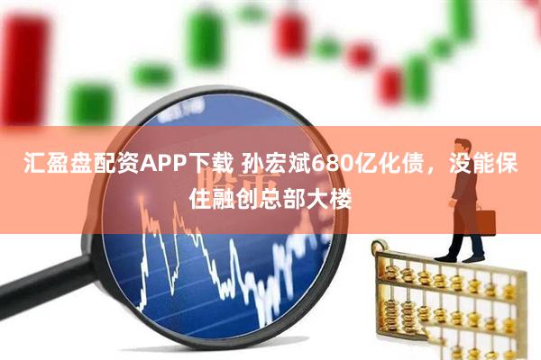 汇盈盘配资APP下载 孙宏斌680亿化债，没能保住融创总部大楼