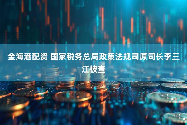 金海港配资 国家税务总局政策法规司原司长李三江被查