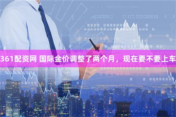 361配资网 国际金价调整了两个月，现在要不要上车