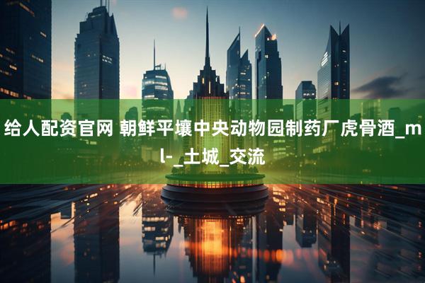 给人配资官网 朝鲜平壤中央动物园制药厂虎骨酒_ml-_土城_交流