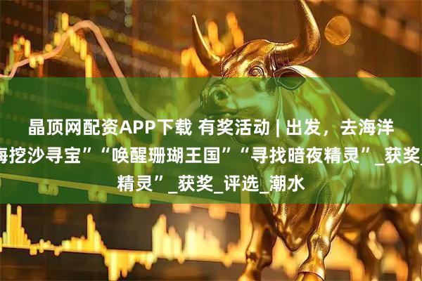 晶顶网配资APP下载 有奖活动 | 出发，去海洋寻宝~“赶海挖沙寻宝”“唤醒珊瑚王国”“寻找暗夜精灵”_获奖_评选_潮水