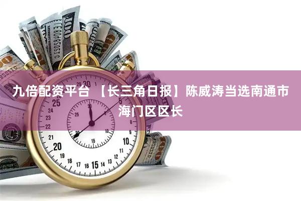 九倍配资平台 【长三角日报】陈威涛当选南通市海门区区长