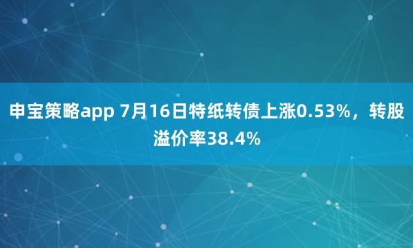 申宝策略app 7月16日特纸转债上涨0.53%，转股溢价率38.4%