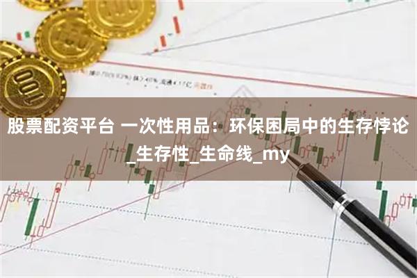 股票配资平台 一次性用品：环保困局中的生存悖论_生存性_生命线_my