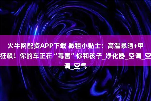 火牛网配资APP下载 微租小贴士：高温暴晒+甲醛狂飙！你的车正在“毒害”你和孩子_净化器_空调_空气