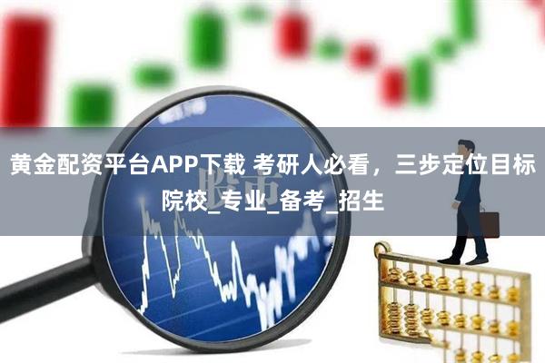 黄金配资平台APP下载 考研人必看，三步定位目标院校_专业_备考_招生
