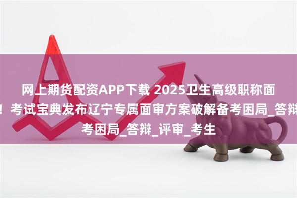 网上期货配资APP下载 2025卫生高级职称面审紧急备战！考试宝典发布辽宁专属面审方案破解备考困局_答辩_评审_考生