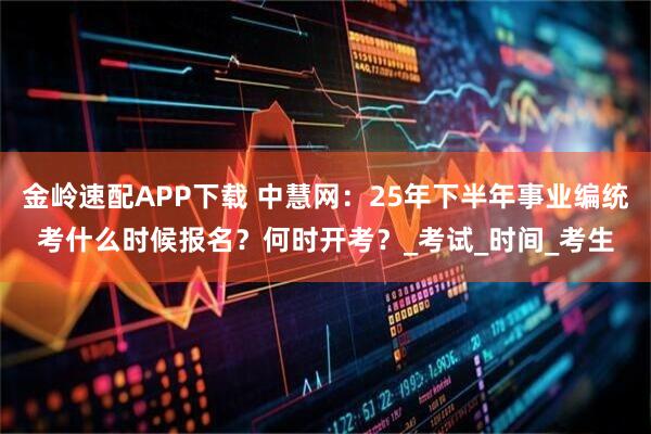 金岭速配APP下载 中慧网：25年下半年事业编统考什么时候报名？何时开考？_考试_时间_考生