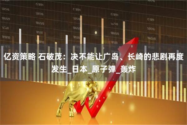 亿资策略 石破茂：决不能让广岛、长崎的悲剧再度发生_日本_原子弹_轰炸