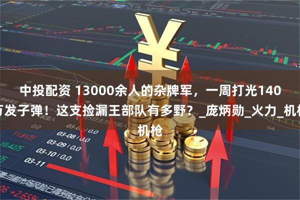 中投配资 13000余人的杂牌军，一周打光140万发子弹！这支捡漏王部队有多野？_庞炳勋_火力_机枪