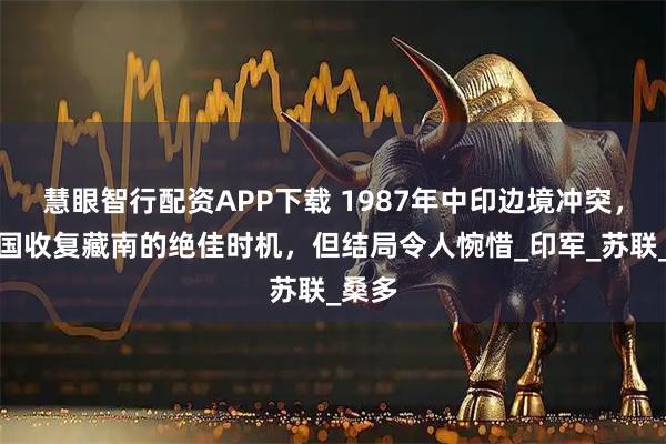 慧眼智行配资APP下载 1987年中印边境冲突，是中国收复藏南的绝佳时机，但结局令人惋惜_印军_苏联_桑多