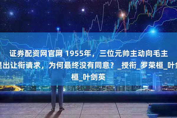 证券配资网官网 1955年，三位元帅主动向毛主席提出让衔请求，为何最终没有同意？_授衔_罗荣桓_叶剑英