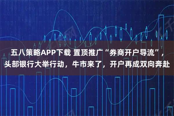 五八策略APP下载 置顶推广“券商开户导流”，头部银行大举行动，牛市来了，开户再成双向奔赴