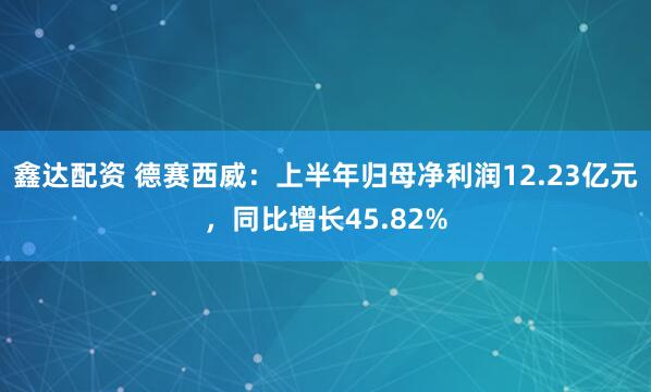 鑫达配资 德赛西威：上半年归母净利润12.23亿元，同比增长45.82%