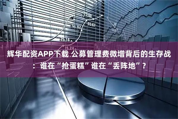 辉华配资APP下载 公募管理费微增背后的生存战：谁在“抢蛋糕”谁在“丢阵地”？