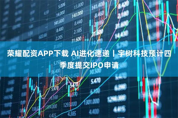 荣耀配资APP下载 AI进化速递丨宇树科技预计四季度提交IPO申请
