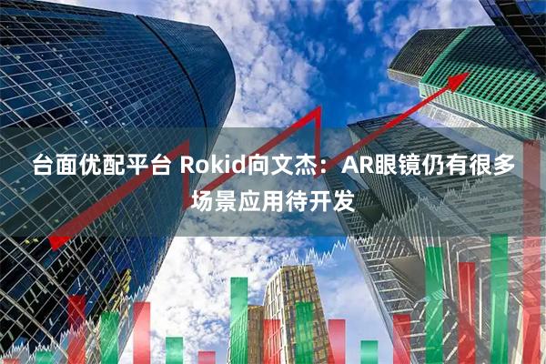 台面优配平台 Rokid向文杰：AR眼镜仍有很多场景应用待开发