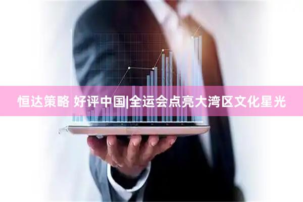恒达策略 好评中国|全运会点亮大湾区文化星光
