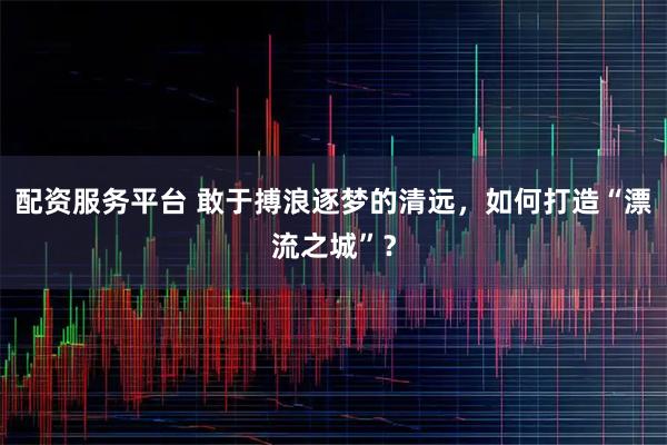 配资服务平台 敢于搏浪逐梦的清远，如何打造“漂流之城”？