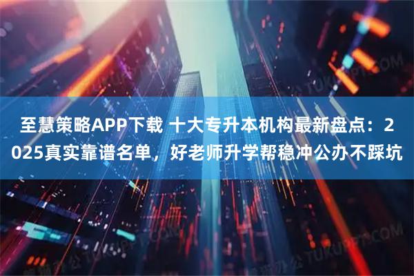 至慧策略APP下载 十大专升本机构最新盘点：2025真实靠谱名单，好老师升学帮稳冲公办不踩坑
