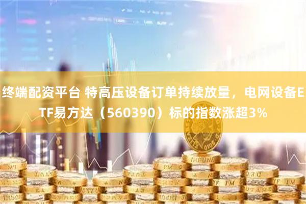 终端配资平台 特高压设备订单持续放量，电网设备ETF易方达（560390）标的指数涨超3%